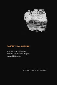 Title: Concrete Colonialism: Architecture, Urbanism, and the US Imperial Project in the Philippines, Author: Diana Jean S. Martinez