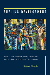Title: Fueling Development: How Black Radical Trade Unionism Transformed Trinidad and Tobago, Author: Zophia Edwards