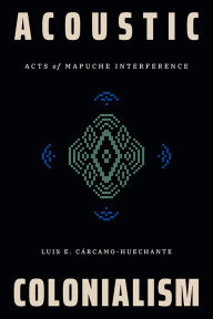Title: Acoustic Colonialism: Acts of Mapuche Interference, Author: Luis E. Cárcamo-Huechante