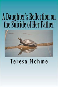 Title: A Daughter's Reflection on the Suicide of Her Father: A Collection of Writings, Poems, and Narratives, Author: Teresa Mohme