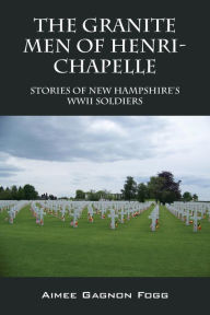 Title: The Granite Men of Henri-Chapelle: Stories of New Hampshire's WWII Soldiers, Author: Aimee Gagnon Fogg