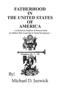 Title: Fatherhood in the United States of America: An Historical, Prophetic, & Practical Guide for Biblical Male Leadership in Family Development, Author: Michael D Juzwick