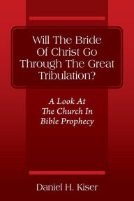 Title: Will The Bride Of Christ Go Through The Great Tribulation? A Look At The Church In Bible Prophecy, Author: Daniel H Kiser