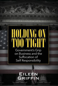 Title: Holding on Too Tight: Government's Grip on Business and the Suffocation of Self Responsibility, Author: Eileen Griffin