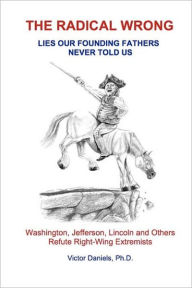 Title: The Radical Wrong: Lies Our Founding Fathers Never Told Us: Washington, Jefferson, Lincoln & Others Refute Right-Wing Extremists, Author: Victor Daniels Ph D
