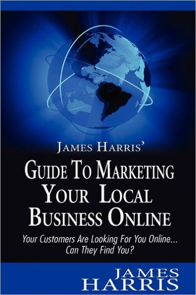 James Harris' Guide to Marketing Your Local Business Online: Your Customers Are Looking for You Online... Can They Find You?