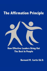 Title: The Affirmation Principle: How Effective Leaders Bring Out the Best in People, Author: Bernard M. Curtis Ed D.