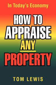 Title: HOW TO APPRAISE ANY PROPERTY: In Today's Economy, Author: Tom Lewis