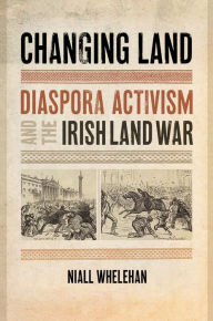 Title: Changing Land: Diaspora Activism and the Irish Land War, Author: Niall Whelehan