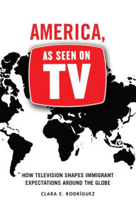 Title: America, As Seen on TV: How Television Shapes Immigrant Expectations around the Globe, Author: Clara E. Rodríguez