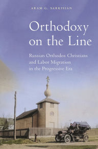 Title: Orthodoxy on the Line: Russian Orthodox Christians and Labor Migration in the Progressive Era, Author: Aram G. Sarkisian