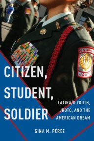 Title: Citizen, Student, Soldier: Latina/o Youth, JROTC, and the American Dream, Author: Gina M. Pérez