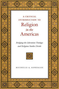 Title: A Critical Introduction to Religion in the Americas: Bridging the Liberation Theology and Religious Studies Divide, Author: Michelle A. Gonzalez