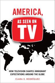 Title: America, As Seen on TV: How Television Shapes Immigrant Expectations around the Globe, Author: Clara E. Rodríguez