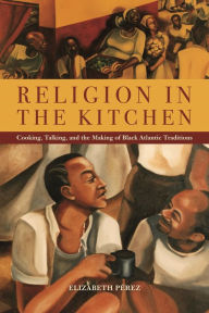 Title: Religion in the Kitchen: Cooking, Talking, and the Making of Black Atlantic Traditions, Author: Elizabeth Pérez