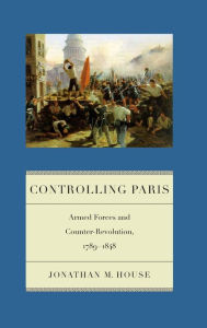 Title: Controlling Paris: Armed Forces and Counter-Revolution, 1789-1848, Author: Jonathan M. House