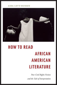 Title: How to Read African American Literature: Post-Civil Rights Fiction and the Task of Interpretation, Author: Aida Levy-Hussen