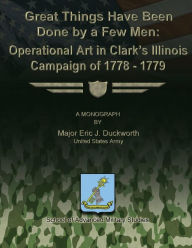 Title: Great Things Have Been Done by a Few Men: Operational Art in Clark's Illinois Campaign of 1778-1779, Author: School Of Advanced Military Studies