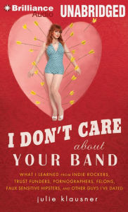 I Don't Care about Your Band: What I Learned from Indie Rockers, Trust Funders, Pornographers, Felons, Faux-Sensitive Hipsters, and Other Guys I've Dated