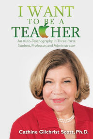 Title: I Want to Be a Teacher: An Auto-Teachography in Three Parts: Student, Professor, and Administrator, Author: Cathine Gilchrist Scott