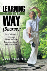 Title: Learning of the Way (Daoxue):: Self-Cultivation Through Neo-Confucian Learning, Kungfu, and Martial Arts, Author: John E. Young