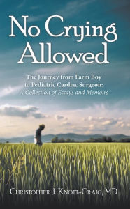 Title: No Crying Allowed: The Journey from Farm Boy to Pediatric Cardiac Surgeon: a Collection of Essays and Memoirs, Author: Christopher J. Knott-Craig MD
