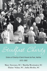 Title: Steadfast Charity: Sisters of Charity of Saint Vincent De Paul, Halifax 1972-2002, Author: Mary Sweeney SC