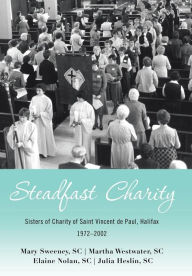 Title: Steadfast Charity: Sisters of Charity of Saint Vincent De Paul, Halifax 1972-2002, Author: Mary Sweeney Sc