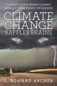 Title: Climate Change Baffles Brains: Climate Charlatans Commit Intellectual Fraud on Reason, Author: L. Rowand Archer