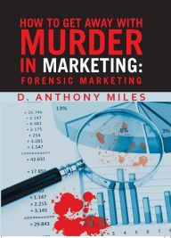 Title: How to Get Away with Murder in Marketing: Forensic Marketing, Author: D. Anthony Miles