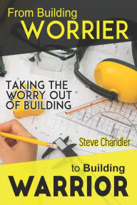 Title: From Building WORRIER to Building WARRIOR: Taking the WORRY out of Building, Author: Steve Chandler