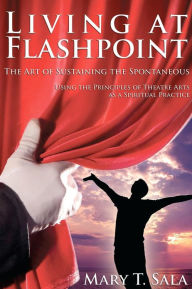 Title: Living at Flashpoint: The Art of Sustaining the Spontaneous: Using the Principles of Theatre Arts As A Spiritual Practice, Author: Mary Thomas Sala