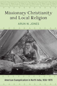 Title: Missionary Christianity and Local Religion: American Evangelicalism in North India, 1836-1870, Author: Arun W. Jones