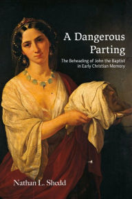 Title: A Dangerous Parting: The Beheading of John the Baptist in Early Christian Memory, Author: Nathan L. Shedd
