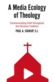Title: A Media Ecology of Theology: Communicating Faith throughout the Christian Tradition, Author: Paul A. Soukup S.J.