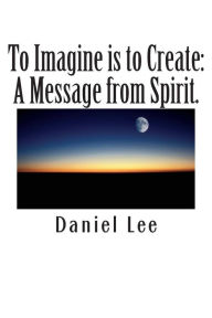 Title: To Imagine is to Create: A Message from Spirit., Author: Daniel Lee