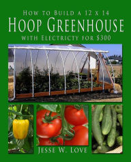 Title: How to Build a 12 x 14 Hoop Greenhouse with Electricity for $300, Author: Jesse W Love