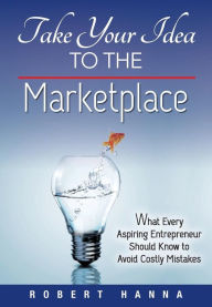 Title: Take Your Idea to the Marketplace: What Every Aspiring Entrepreneur Should Know to Avoid Costly Mistakes, Author: Robert Hanna