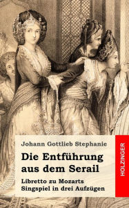 Title: Die Entführung aus dem Serail: Ein Singspiel in drey Aufzügen, Author: Johann Gottlieb Stephanie
