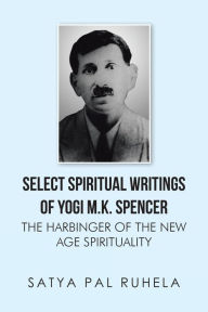 Title: SELECT SPIRITUAL WRITINGS OF YOGI M.K. SPENCER: THE HARBINGER OF THE NEW AGE SPIRITUALITY, Author: satya pal ruhela