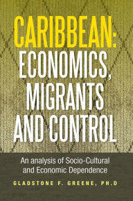 Title: Caribbean: Economics, Migrants and Control: An analysis of Socio-Cultural and Economic Dependence, Author: Gladstone F. Greene