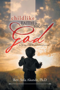 CHILDLIKE FAITH IN A MIGHTY GOD - A MANUAL OF MIRACLE EXPLOSION: -A MANUAL OF MIRACLE EXPLOSION