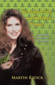 Title: Kiss a Green Frog and Find Your Prince: and Other Romantic Novelettes, Author: Martin Ratick
