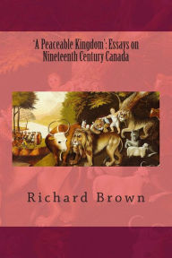 Title: 'A Peaceable Kingdom': Essays on Nineteenth Century Canada, Author: Richard Brown PhD