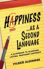 Happiness...as a Second Language: A Guidebook to Achieving Lasting, Permanent Happiness