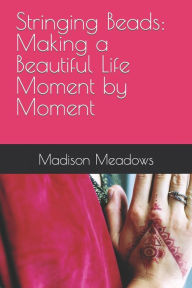 Title: Stringing Beads: Making a Beautiful Life Moment by Moment, Author: Madison Michelle Meadows