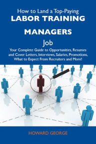 Title: How to Land a Top-Paying Labor training managers Job: Your Complete Guide to Opportunities, Resumes and Cover Letters, Interviews, Salaries, Promotions, What to Expect From Recruiters and More, Author: George Howard