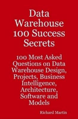 Data Warehouse 100 Success Secrets - 100 most Asked questions on Data Warehouse Design, Projects, Business Intelligence, Architecture, Software and Models