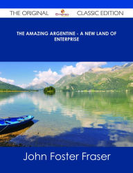 Title: The Amazing Argentine - A New Land of Enterprise - The Original Classic Edition, Author: John Foster Fraser