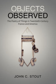 Title: Objects Observed: The Poetry of Things in Twentieth-Century France and America, Author: John C. Stout